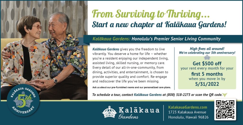Kalākaua Gardens gives you the freedom to live
vibrantly. You deserve a home for life – whether
you’re a resident enjoying our independent living,
assisted living, skilled nursing, or memory care.
Every detail of our all-in-one-community, from
dining, activities, and entertainment, is chosen to
provide superior quality and comfort. Re-engage
and rediscover the life you’ve been missing